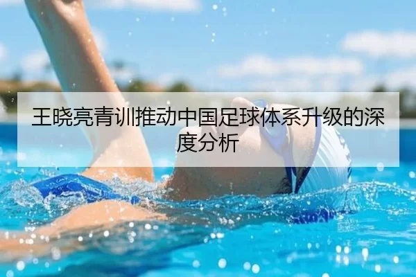 王晓亮青训推动中国足球体系升级的深度分析
